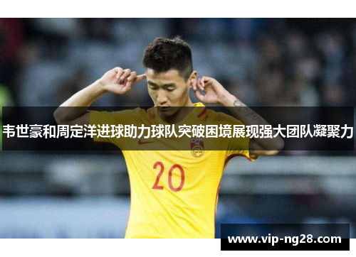 韦世豪和周定洋进球助力球队突破困境展现强大团队凝聚力