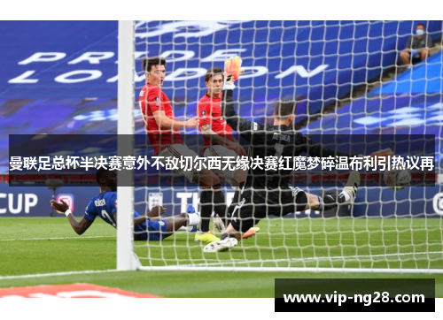曼联足总杯半决赛意外不敌切尔西无缘决赛红魔梦碎温布利引热议再